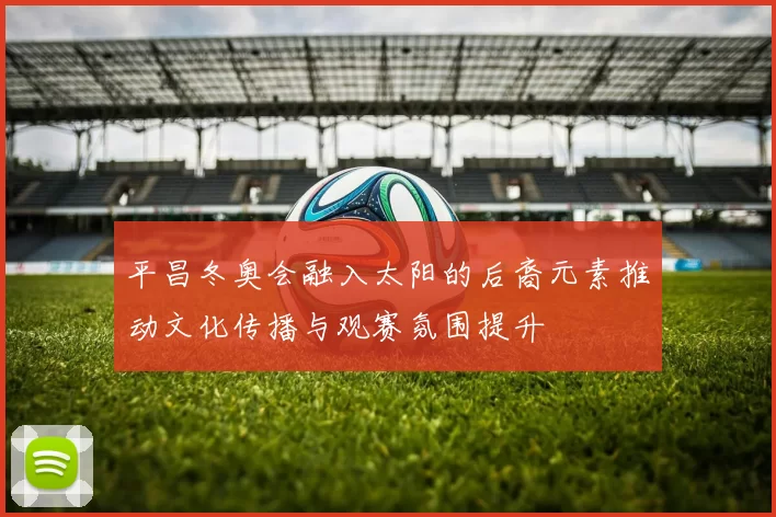 平昌冬奥会融入太阳的后裔元素推动文化传播与观赛氛围提升