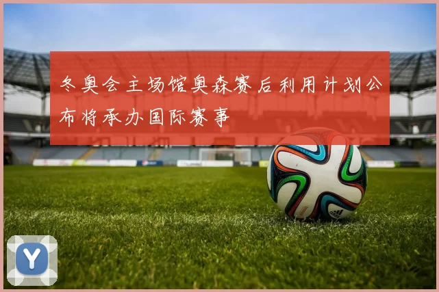 冬奥会主场馆奥森赛后利用计划公布将承办国际赛事