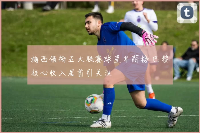 梅西领衔五大联赛球星年薪榜 巴黎核心收入居首引关注