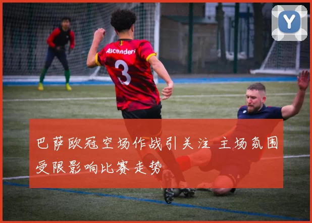 巴萨欧冠空场作战引关注 主场氛围受限影响比赛走势