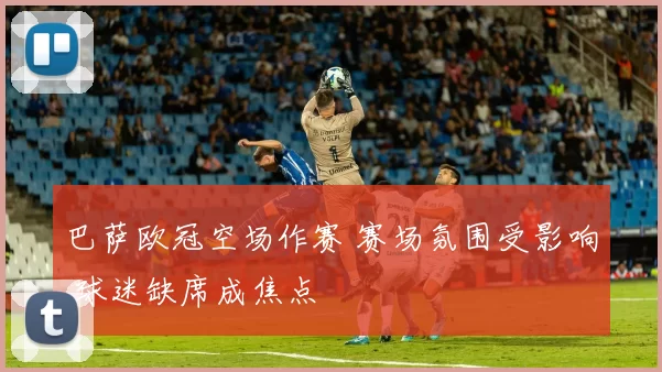 巴萨欧冠空场作赛 赛场氛围受影响 球迷缺席成焦点