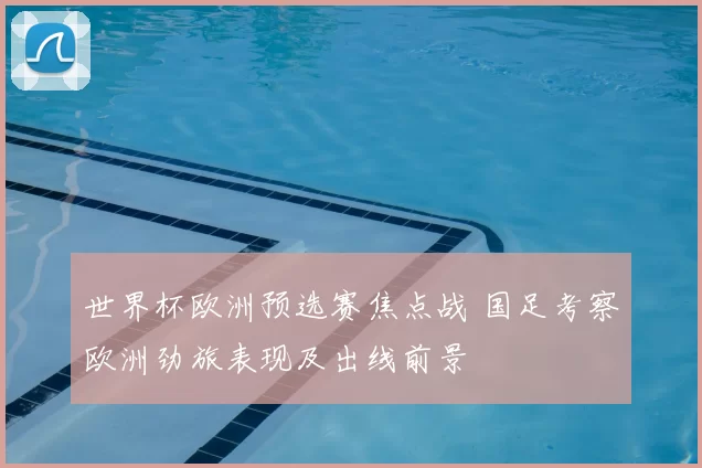 世界杯欧洲预选赛焦点战 国足考察欧洲劲旅表现及出线前景