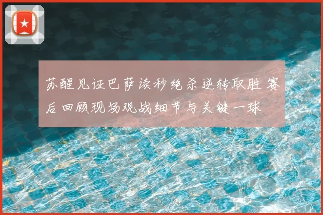 苏醒见证巴萨读秒绝杀逆转取胜 赛后回顾现场观战细节与关键一球