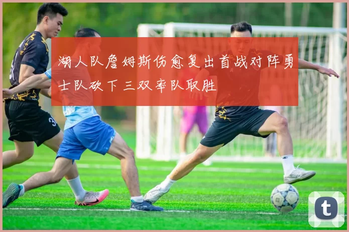 湖人队詹姆斯伤愈复出首战对阵勇士队砍下三双率队取胜