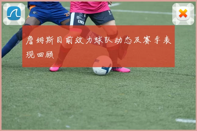 詹姆斯目前效力球队动态及赛季表现回顾