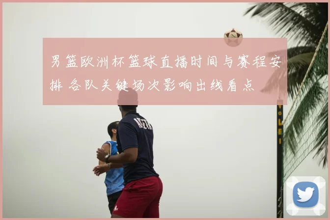 男篮欧洲杯篮球直播时间与赛程安排 各队关键场次影响出线看点