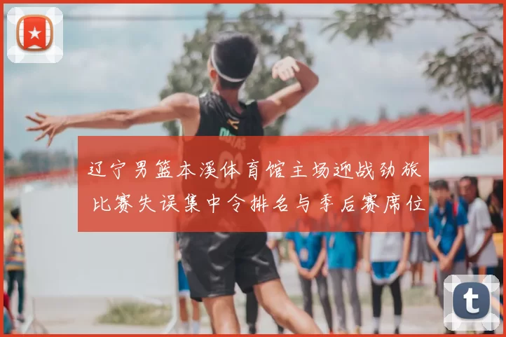 辽宁男篮本溪体育馆主场迎战劲旅 比赛失误集中令排名与季后赛席位受考验