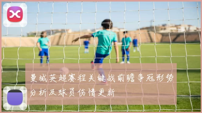 曼城英超赛程关键战前瞻争冠形势分析及球员伤情更新