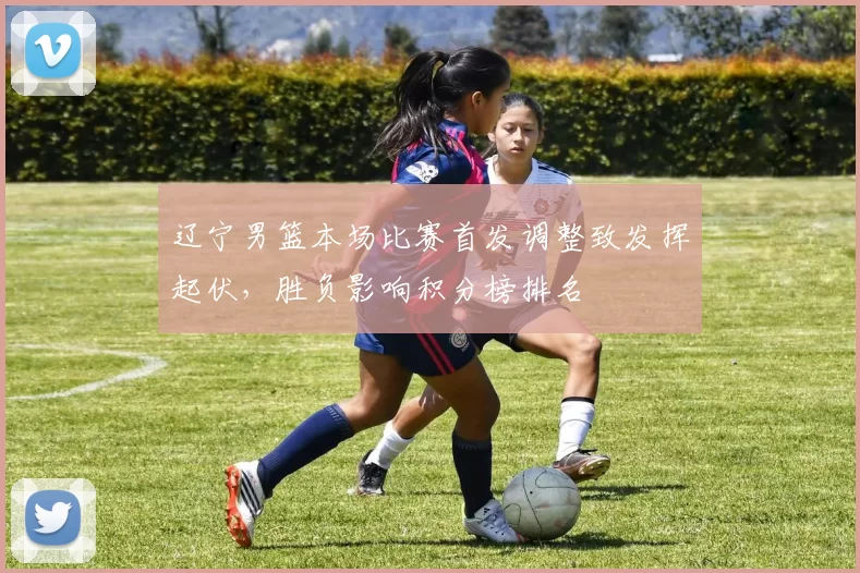 辽宁男篮本场比赛首发调整致发挥起伏，胜负影响积分榜排名