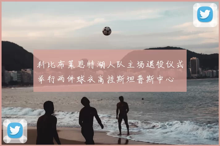 科比布莱恩特湖人队主场退役仪式举行两件球衣高挂斯坦普斯中心