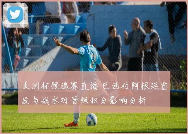 美洲杯预选赛直播 巴西对阿根廷首发与战术对晋级积分影响分析