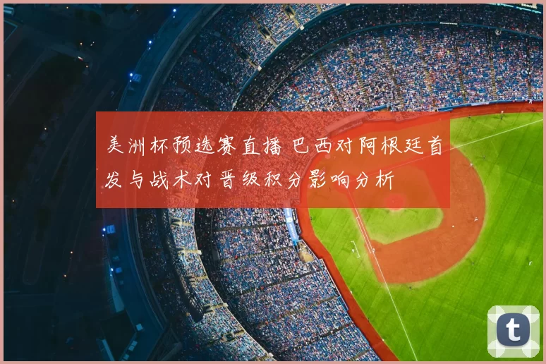 美洲杯预选赛直播 巴西对阿根廷首发与战术对晋级积分影响分析