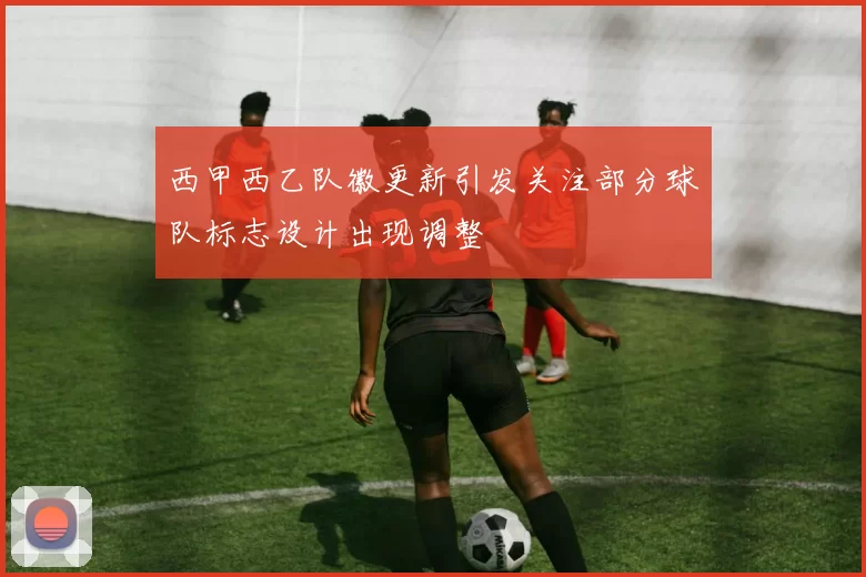 西甲西乙队徽更新引发关注部分球队标志设计出现调整