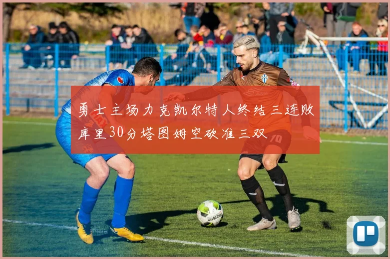 勇士主场力克凯尔特人终结三连败库里30分塔图姆空砍准三双