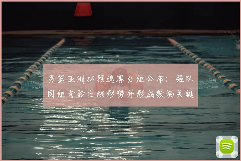 男篮亚洲杯预选赛分组公布：强队同组考验出线形势并形成数场关键对决