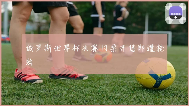 俄罗斯世界杯决赛门票开售即遭抢购
