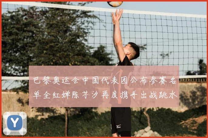 巴黎奥运会中国代表团公布参赛名单全红婵陈芋汐再度携手出战跳水项目
