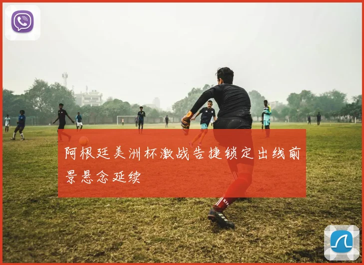 阿根廷美洲杯激战告捷锁定出线前景悬念延续