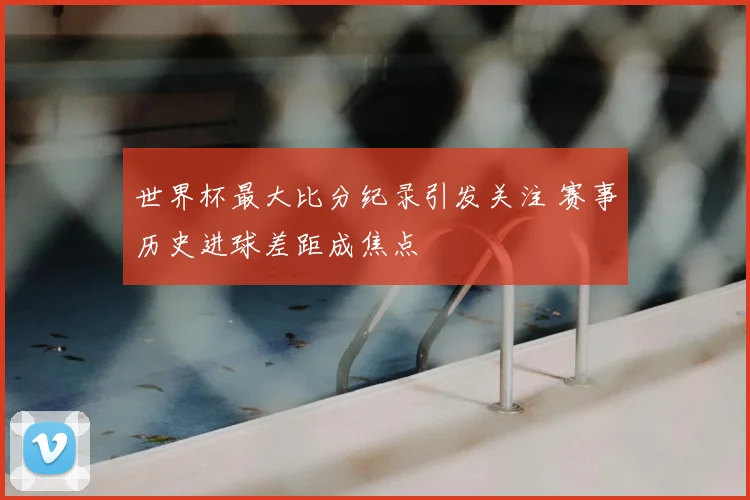 世界杯最大比分纪录引发关注 赛事历史进球差距成焦点
