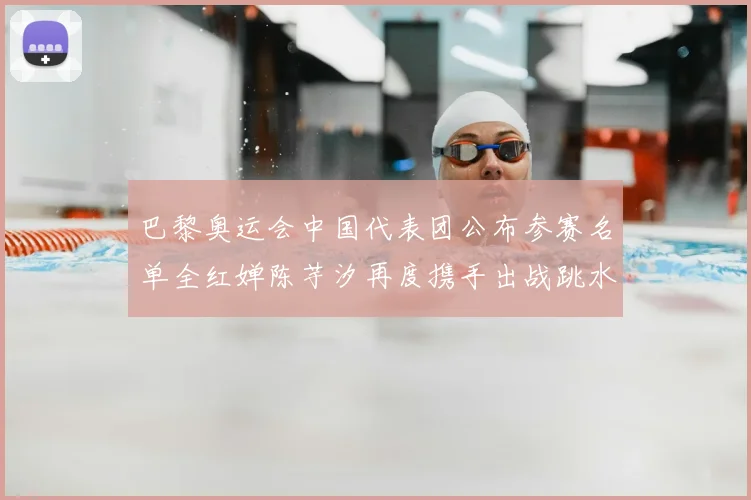 巴黎奥运会中国代表团公布参赛名单全红婵陈芋汐再度携手出战跳水项目