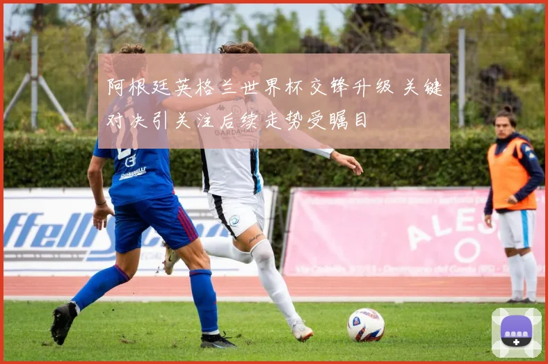 阿根廷英格兰世界杯交锋升级 关键对决引关注后续走势受瞩目