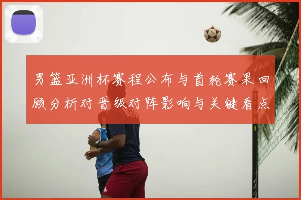 男篮亚洲杯赛程公布与首轮赛果回顾分析对晋级对阵影响与关键看点