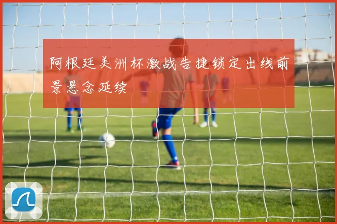 阿根廷美洲杯激战告捷锁定出线前景悬念延续