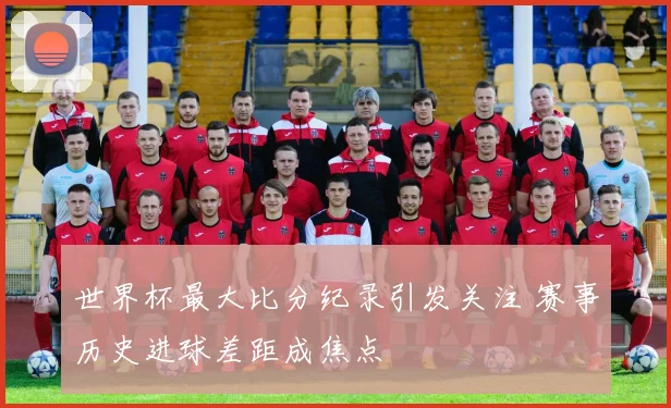 世界杯最大比分纪录引发关注 赛事历史进球差距成焦点